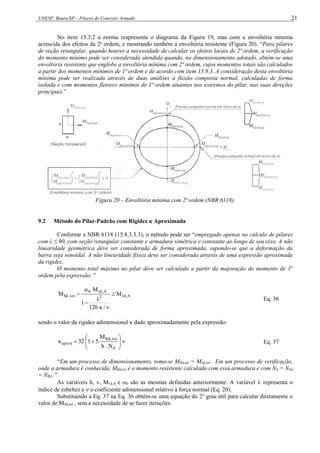 UNESP, Bauru/SP – Pilares de Concreto Armado 21
No item 15.3.2 a norma reapresenta o diagrama da Figura 19, mas com a envoltória mínima
acrescida dos efeitos da 2a
ordem, e mostrando também a envoltória resistente (Figura 20). “Para pilares
de seção retangular, quando houver a necessidade de calcular os efeitos locais de 2ª ordem, a verificação
do momento mínimo pode ser considerada atendida quando, no dimensionamento adotado, obtém-se uma
envoltória resistente que englobe a envoltória mínima com 2ª ordem, cujos momentos totais são calculados
a partir dos momentos mínimos de 1ª ordem e de acordo com item 15.8.3. A consideração desta envoltória
mínima pode ser realizada através de duas análises à flexão composta normal, calculadas de forma
isolada e com momentos fletores mínimos de 1ª ordem atuantes nos extremos do pilar, nas suas direções
principais.”
Figura 20 – Envoltória mínima com 2ª ordem (NBR 6118).
9.2 Método do Pilar-Padrão com Rigidez  Aproximada
Conforme a NBR 6118 (15.8.3.3.3), o método pode ser “empregado apenas no cálculo de pilares
com λ ≤ 90, com seção retangular constante e armadura simétrica e constante ao longo de seu eixo. A não
linearidade geométrica deve ser considerada de forma aproximada, supondo-se que a deformação da
barra seja senoidal. A não linearidade física deve ser considerada através de uma expressão aproximada
da rigidez.
O momento total máximo no pilar deve ser calculado a partir da majoração do momento de 1a
ordem pela expressão: ”
A
,
d
1
2
A
,
d
1
b
tot
,
Sd M
/
120
1
M
M 






Eq. 36
sendo o valor da rigidez adimensional κ dado aproximadamente pela expressão:












d
tot
,
Rd
aprox
N
.
h
M
5
1
32 Eq. 37
“Em um processo de dimensionamento, toma-se MRd,tot = MSd,tot . Em um processo de verificação,
onde a armadura é conhecida, MRd,tot é o momento resistente calculado com essa armadura e com Nd = NSd
= NRd .”
As variáveis h, , M1d,A e b são as mesmas definidas anteriormente. A variável  representa o
índice de esbeltez e  o coeficiente adimensional relativo à força normal (Eq. 20).
Substituindo a Eq. 37 na Eq. 36 obtém-se uma equação do 2o
grau útil para calcular diretamente o
valor de MSd,tot , sem a necessidade de se fazer iterações:
 