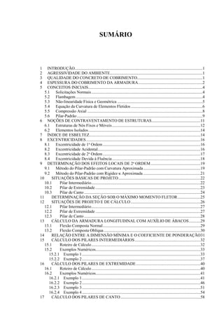 SUMÁRIO
1 INTRODUÇÃO...........................................................................................................................1
2 AGRESSIVIDADE DO AMBIENTE.........................................................................................1
3 QUALIDADE DO CONCRETO DE COBRIMENTO...............................................................1
4 ESPESSURA DO COBRIMENTO DA ARMADURA..............................................................2
5 CONCEITOS INICIAIS..............................................................................................................4
5.1 Solicitações Normais...........................................................................................................4
5.2 Flambagem..........................................................................................................................4
5.3 Não-linearidade Física e Geométrica ..................................................................................5
5.4 Equação da Curvatura de Elementos Fletidos.....................................................................6
5.5 Compressão Axial ...............................................................................................................8
5.6 Pilar-Padrão.........................................................................................................................9
6 NOÇÕES DE CONTRAVENTAMENTO DE ESTRUTURAS...............................................11
6.1 Estruturas de Nós Fixos e Móveis.....................................................................................12
6.2 Elementos Isolados............................................................................................................14
7 ÍNDICE DE ESBELTEZ...........................................................................................................14
8 EXCENTRICIDADES..............................................................................................................16
8.1 Excentricidade de 1a
Ordem..............................................................................................16
8.2 Excentricidade Acidental...................................................................................................16
8.3 Excentricidade de 2a
Ordem..............................................................................................17
8.4 Excentricidade Devida à Fluência.....................................................................................18
9 DETERMINAÇÃO DOS EFEITOS LOCAIS DE 2a
ORDEM................................................19
9.1 Método do Pilar-Padrão com Curvatura Aproximada.......................................................19
9.2 Método do Pilar-Padrão com Rigidez  Aproximada .......................................................21
10 SITUAÇÕES BÁSICAS DE PROJETO...............................................................................22
10.1 Pilar Intermediário.........................................................................................................22
10.2 Pilar de Extremidade .....................................................................................................23
10.3 Pilar de Canto ................................................................................................................24
11 DETERMINAÇÃO DA SEÇÃO SOB O MÁXIMO MOMENTO FLETOR......................25
12 SITUAÇÕES DE PROJETO E DE CÁLCULO ...................................................................26
12.1 Pilar Intermediário.........................................................................................................27
12.2 Pilar de Extremidade .....................................................................................................27
12.3 Pilar de Canto ................................................................................................................28
13 CÁLCULO DA ARMADURA LONGITUDINAL COM AUXÍLIO DE ÁBACOS...........29
13.1 Flexão Composta Normal..............................................................................................29
13.2 Flexão Composta Oblíqua.............................................................................................30
14 RELAÇÃO ENTRE A DIMENSÃO MÍNIMA E O COEFICIENTE DE PONDERAÇÃO31
15 CÁLCULO DOS PILARES INTERMEDIÁRIOS ...............................................................32
15.1 Roteiro de Cálculo.........................................................................................................32
15.2 Exemplos Numéricos.....................................................................................................33
15.2.1 Exemplo 1..................................................................................................................33
15.2.2 Exemplo 2..................................................................................................................37
16 CÁLCULO DOS PILARES DE EXTREMIDADE..............................................................40
16.1 Roteiro de Cálculo.........................................................................................................40
16.2 Exemplos Numéricos.....................................................................................................41
16.2.1 Exemplo 1..................................................................................................................41
16.2.2 Exemplo 2..................................................................................................................46
16.2.3 Exemplo 3..................................................................................................................51
16.2.4 Exemplo 4..................................................................................................................54
17 CÁLCULO DOS PILARES DE CANTO.............................................................................58
 