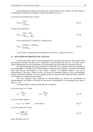 UNESP, Bauru/SP – Pilares de Concreto Armado 26
Na determinação do máximo momento fletor total, da base ao topo do pilar, em cada direção, e
considerando as seções de extremidade e a seção intermediária C, tem-se:
a) Seções de extremidade (topo ou base)






mín
,
d
1
A
,
d
1
tot
,
d
M
M
M Eq. 47
b) Seção intermediária (C)








d
2
mín
,
d
1
d
2
C
,
d
1
tot
,
d
M
M
M
M
M Eq. 48
Com o momento de 1a
ordem M1d,C avaliado como:




 

A
,
d
1
B
,
d
1
A
,
d
1
C
,
d
1
M
4
,
0
M
4
,
0
M
6
,
0
M Eq. 49
A Eq. 49 tem os coeficientes 0,6 e 0,4 relativos à variável b , definida no item 8.3.
12 SITUAÇÕES DE PROJETO E DE CÁLCULO
O cálculo dos pilares pode ser feito diretamente dos valores da força normal e do momento fletor
total máximo solicitante no pilar, sem se explicitar as excentricidades da força Nd . Por outro lado, o
cálculo também pode ser feito explicitando as excentricidades, que são funções dos momentos fletores.
No dimensionamento dos pilares, conforme a antiga NB 1/78, o cálculo era feito considerando-se
as excentricidades. Já a NBR 6118 de 2003 introduziu o momento fletor mínimo e a equação do momento
fletor total (Md,tot), direcionando de certa forma o cálculo via momentos fletores e não via as
excentricidades. Claro que o cálculo correto, em função dos momentos fletores ou das excentricidades,
conduz aos mesmos resultados. Nos itens seguintes procura-se ilustrar os dois modos de cálculo, deixando-
se ao estudante a escolha do modo a aplicar.
Nos itens seguintes estão mostradas as excentricidades que devem ser consideradas no
dimensionamento dos pilares, em função do tipo de pilar (intermediário, de extremidade ou de canto) e
para máx  90.
As excentricidades a serem consideradas são as seguintes:
a) Excentricidade de 1a
ordem
d
A
,
d
1
A
,
1
N
M
e 
d
B
,
d
1
B
,
1
N
M
e  Eq. 50
b) Excentricidade mínima
e1,mín = 1,5 + 0,03 h , com h em cm Eq. 51
c) Excentricidade de 2a
ordem
 h
5
,
0
0005
,
0
e
2
e
2




Eq. 52
com  definido na Eq. 20.
 