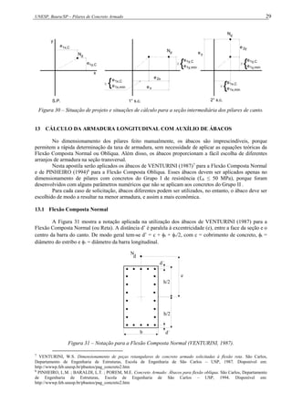 UNESP, Bauru/SP – Pilares de Concreto Armado 29
2° s.c.
S.P. 1° s.c.
d
N d
N
d
N
e2y
ey



e
{e
1y,mín
1y,C

e
{e
1x,mín
1x,C
e1x,C
e1y,C
e
x
y
x
2x
e
1x,C
1x,mín
e
{e
1y,C
1y,mín
e
{e
Figura 30 – Situação de projeto e situações de cálculo para a seção intermediária dos pilares de canto.
13 CÁLCULO DA ARMADURA LONGITUDINAL COM AUXÍLIO DE ÁBACOS
No dimensionamento dos pilares feito manualmente, os ábacos são imprescindíveis, porque
permitem a rápida determinação da taxa de armadura, sem necessidade de aplicar as equações teóricas da
Flexão Composta Normal ou Oblíqua. Além disso, os ábacos proporcionam a fácil escolha de diferentes
arranjos de armadura na seção transversal.
Nesta apostila serão aplicados os ábacos de VENTURINI (1987)7
para a Flexão Composta Normal
e de PINHEIRO (1994)8
para a Flexão Composta Oblíqua. Esses ábacos devem ser aplicados apenas no
dimensionamento de pilares com concretos do Grupo I de resistência (fck ≤ 50 MPa), porque foram
desenvolvidos com alguns parâmetros numéricos que não se aplicam aos concretos do Grupo II .
Para cada caso de solicitação, ábacos diferentes podem ser utilizados, no entanto, o ábaco deve ser
escolhido de modo a resultar na menor armadura, e assim a mais econômica.
13.1 Flexão Composta Normal
A Figura 31 mostra a notação aplicada na utilização dos ábacos de VENTURINI (1987) para a
Flexão Composta Normal (ou Reta). A distância d’ é paralela à excentricidade (e), entre a face da seção e o
centro da barra do canto. De modo geral tem-se d’ = c + t + /2, com c = cobrimento de concreto, t =
diâmetro do estribo e  = diâmetro da barra longitudinal.
N
d
d´
h/2
h/2
d´
e
b
Figura 31 – Notação para a Flexão Composta Normal (VENTURINI, 1987).
7
VENTURINI, W.S. Dimensionamento de peças retangulares de concreto armado solicitadas à flexão reta. São Carlos,
Departamento de Engenharia de Estruturas, Escola de Engenharia de São Carlos – USP, 1987. Disponível em:
http://wwwp.feb.unesp.br/pbastos/pag_concreto2.htm
8
PINHEIRO, L.M. ; BARALDI, L.T. ; POREM, M.E. Concreto Armado: Ábacos para flexão oblíqua. São Carlos, Departamento
de Engenharia de Estruturas, Escola de Engenharia de São Carlos – USP, 1994. Disponível em:
http://wwwp.feb.unesp.br/pbastos/pag_concreto2.htm
 