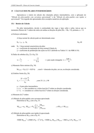 UNESP, Bauru/SP – Pilares de Concreto Armado 32
15 CÁLCULO DOS PILARES INTERMEDIÁRIOS
Apresenta-se o roteiro de cálculo dos chamados pilares intermediários, com a aplicação do
“Método do pilar-padrão com curvatura aproximada” e do “Método do pilar-padrão com rigidez 
aproximada”. Em seguida são apresentados dois exemplos numéricos de aplicação.
15.1 Roteiro de Cálculo
No pilar intermediário, devido à continuidade das vigas e lajes sobre o pilar, tem-se que os
momentos fletores de 1a
ordem são nulos em ambas as direções do pilar (MA = MB = 0), portanto, e1 = 0.
a) Esforços solicitantes
A força normal de cálculo pode ser determinada como:
Nd = n . f . Nk Eq. 60
onde: Nk = força normal característica do pilar;
n = coeficiente de majoração da força normal (Tabela 4);
f = coeficiente de ponderação das ações no ELU (definido na Tabela 11.1 da NBR 6118).
b) Índice de esbeltez (Eq. 22 e Eq. 23)
i
e


 ,
A
I
i   para seção retangular:
h
3,46 e



c) Momento fletor mínimo (Eq. 34)
M1d,mín = Nd (1,5 + 0,03 h) , com h = dimensão do pilar, em cm, na direção considerada.
d) Esbeltez limite (Eq. 28)
b
1
1
h
e
12,5
25



 , com 35 ≤ λ1 ≤ 90
e1 = 0 para pilar intermediário.
  1  não considera-se o efeito local de 2ª ordem na direção considerada;
 > 1  considera-se o efeito local de 2ª ordem na direção considerada.
e) Momento de 2a
ordem
e1) Método do pilar-padrão com curvatura aproximada
Determina-se Md,tot com a Eq. 33:









mín
,
d
1
A
,
d
1
2
e
d
A
,
d
1
b
tot
,
d
M
M
r
1
10
N
M
.
M

, e M1d,A  M1d,mín
e2) Método do pilar-padrão com rigidez  aproximada
Determina-se Md,tot com a Eq. 41:
0
M
N
h
3840
M
)
M
19200
N
h
N
h
3840
(
M
19200 A
,
d
1
d
b
tot
,
d
A
,
d
1
b
d
2
d
2
tot
,
d 







 