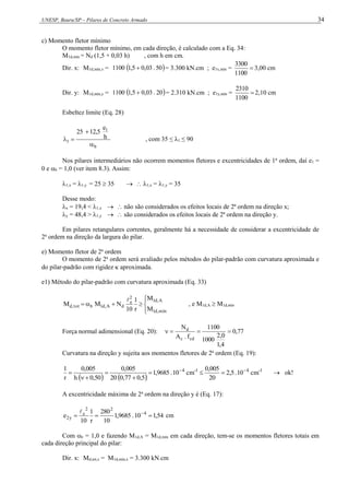 UNESP, Bauru/SP – Pilares de Concreto Armado 34
c) Momento fletor mínimo
O momento fletor mínimo, em cada direção, é calculado com a Eq. 34:
M1d,mín = Nd (1,5 + 0,03 h) , com h em cm.
Dir. x: M1d,mín,x =  
50
.
03
,
0
5
,
1
1100  = 3.300 kN.cm ; e1x,mín = 
1100
3300
3,00 cm
Dir. y: M1d,mín,y =  
20
.
03
,
0
5
,
1
1100  = 2.310 kN.cm ; e1y,mín = 
1100
2310
2,10 cm
Esbeltez limite (Eq. 28)
b
1
1
h
e
12,5
25



 , com 35 ≤ λ1 ≤ 90
Nos pilares intermediários não ocorrem momentos fletores e excentricidades de 1a
ordem, daí e1 =
0 e b = 1,0 (ver item 8.3). Assim:
1,x = 1,y = 25  35   1,x = 1,y = 35
Desse modo:
x = 19,4 < 1,x   não são considerados os efeitos locais de 2ª ordem na direção x;
y = 48,4 > 1,y   são considerados os efeitos locais de 2ª ordem na direção y.
Em pilares retangulares correntes, geralmente há a necessidade de considerar a excentricidade de
2a
ordem na direção da largura do pilar.
e) Momento fletor de 2a
ordem
O momento de 2a
ordem será avaliado pelos métodos do pilar-padrão com curvatura aproximada e
do pilar-padrão com rigidez  aproximada.
e1) Método do pilar-padrão com curvatura aproximada (Eq. 33)









mín
,
d
1
A
,
d
1
2
e
d
A
,
d
1
b
tot
,
d
M
M
r
1
10
N
M
M

, e M1d,A  M1d,mín
Força normal adimensional (Eq. 20): 77
,
0
4
,
1
0
,
2
1000
1100
f
.
A
N
cd
c
d




Curvatura na direção y sujeita aos momentos fletores de 2a
ordem (Eq. 19):
   
1
-
4
1
-
4
cm
10
.
5
,
2
20
005
,
0
cm
10
.
9685
,
1
5
,
0
77
,
0
20
005
,
0
50
,
0
h
005
,
0
r
1 








  ok!
A excentricidade máxima de 2a
ordem na direção y é (Eq. 17):
54
,
1
10
.
9685
,
1
10
280
r
1
10
e 4
2
2
e
y
2 

 

cm
Com b = 1,0 e fazendo M1d,A = M1d,mín em cada direção, tem-se os momentos fletores totais em
cada direção principal do pilar:
Dir. x: Md,tot,x = M1d,mín,x = 3.300 kN.cm
 