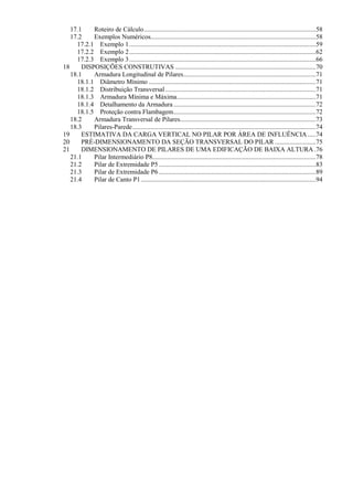 17.1 Roteiro de Cálculo.........................................................................................................58
17.2 Exemplos Numéricos.....................................................................................................58
17.2.1 Exemplo 1..................................................................................................................59
17.2.2 Exemplo 2..................................................................................................................62
17.2.3 Exemplo 3..................................................................................................................66
18 DISPOSIÇÕES CONSTRUTIVAS ......................................................................................70
18.1 Armadura Longitudinal de Pilares.................................................................................71
18.1.1 Diâmetro Mínimo ......................................................................................................71
18.1.2 Distribuição Transversal............................................................................................71
18.1.3 Armadura Mínima e Máxima.....................................................................................71
18.1.4 Detalhamento da Armadura.......................................................................................72
18.1.5 Proteção contra Flambagem.......................................................................................72
18.2 Armadura Transversal de Pilares...................................................................................73
18.3 Pilares-Parede................................................................................................................74
19 ESTIMATIVA DA CARGA VERTICAL NO PILAR POR ÁREA DE INFLUÊNCIA .....74
20 PRÉ-DIMENSIONAMENTO DA SEÇÃO TRANSVERSAL DO PILAR .........................75
21 DIMENSIONAMENTO DE PILARES DE UMA EDIFICAÇÃO DE BAIXA ALTURA .76
21.1 Pilar Intermediário P8....................................................................................................78
21.2 Pilar de Extremidade P5................................................................................................83
21.3 Pilar de Extremidade P6................................................................................................89
21.4 Pilar de Canto P1...........................................................................................................94
 
