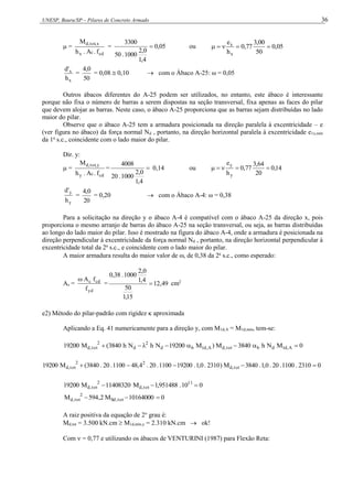 UNESP, Bauru/SP – Pilares de Concreto Armado 36
 =
cd
c
x
x
,
tot
,
d
f
.
A
.
h
M
= 05
,
0
4
,
1
0
,
2
1000
.
50
3300
 ou 05
,
0
50
00
,
3
77
,
0
h
e
x
x





x
x
h
'
d
=
50
0
,
4
= 0,08  0,10  com o Ábaco A-25: ω = 0,05
Outros ábacos diferentes do A-25 podem ser utilizados, no entanto, este ábaco é interessante
porque não fixa o número de barras a serem dispostas na seção transversal, fixa apenas as faces do pilar
que devem alojar as barras. Neste caso, o ábaco A-25 proporciona que as barras sejam distribuídas no lado
maior do pilar.
Observe que o ábaco A-25 tem a armadura posicionada na direção paralela à excentricidade – e
(ver figura no ábaco) da força normal Nd , portanto, na direção horizontal paralela à excentricidade e1x,mín
da 1a
s.c., coincidente com o lado maior do pilar.
Dir. y:
 =
cd
c
y
y
,
tot
,
d
f
.
A
.
h
M
= 
4
,
1
0
,
2
1000
.
20
4008
0,14 ou 14
,
0
20
64
,
3
77
,
0
h
e
y
y





y
y
h
'
d
=
20
0
,
4
= 0,20  com o Ábaco A-4: ω = 0,38
Para a solicitação na direção y o ábaco A-4 é compatível com o ábaco A-25 da direção x, pois
proporciona o mesmo arranjo de barras do ábaco A-25 na seção transversal, ou seja, as barras distribuídas
ao longo do lado maior do pilar. Isso é mostrado na figura do ábaco A-4, onde a armadura é posicionada na
direção perpendicular à excentricidade da força normal Nd , portanto, na direção horizontal perpendicular à
excentricidade total da 2a
s.c., e coincidente com o lado maior do pilar.
A maior armadura resulta do maior valor de , de 0,38 da 2a
s.c., como esperado:
As =
yd
cd
c
f
f
A

= 49
,
12
15
,
1
50
4
,
1
0
,
2
1000
.
38
,
0
 cm2
e2) Método do pilar-padrão com rigidez  aproximada
Aplicando a Eq. 41 numericamente para a direção y, com M1d,A = M1d,mín, tem-se:
0
M
N
h
3840
M
)
M
19200
N
h
N
h
3840
(
M
19200 A
,
d
1
d
b
tot
,
d
A
,
d
1
b
d
2
d
2
tot
,
d 







0
2310
.
1100
.
20
.
0
,
1
.
3840
M
)
2310
.
0
,
1
.
19200
1100
.
20
.
4
,
48
1100
.
20
.
3840
(
M
19200 tot
,
d
2
2
tot
,
d 




0
10
.
951488
,
1
M
11408320
M
19200 11
tot
,
d
2
tot
,
d 


0
10164000
M
2
,
594
M tot
,
Sd
2
tot
,
d 


A raiz positiva da equação de 2o
grau é:
Md,tot = 3.500 kN.cm  M1d,mín,y = 2.310 kN.cm  ok!
Com  = 0,77 e utilizando os ábacos de VENTURINI (1987) para Flexão Reta:
 
