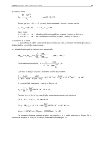 UNESP, Bauru/SP – Pilares de Concreto Armado 38
d) Esbeltez limite
b
1
1
h
e
12,5
25



 , com 35 ≤ λ1 ≤ 90
Tem-se que b = 1,0 e e1 = 0, portanto, do mesmo modo como no exemplo anterior:
1,x = 1,y = 25  35   1,x = 1,y = 35
Desse modo:
x = 19,4 < 1,x   não são considerados os efeitos locais de 2ª ordem na direção x;
y = 48,4 > 1,y   são considerados os efeitos locais de 2ª ordem na direção y.
e) Momento de 2a
ordem
O momento de 2a
ordem será avaliado pelos métodos do pilar-padrão com curvatura aproximada e
do pilar-padrão com rigidez  aproximada.
e1) Método do pilar-padrão com curvatura aproximada









mín
,
d
1
A
,
d
1
2
e
d
A
,
d
1
b
tot
,
d
M
M
r
1
10
N
M
M

, e M1d,A  M1d,mín
Força normal adimensional: 05
,
1
4
,
1
0
,
2
1000
1500
f
.
A
N
cd
c
d




Curvatura na direção y sujeita a momentos fletores de 2a
ordem:
   
1
-
4
1
-
4
cm
10
.
5
,
2
20
005
,
0
cm
10
.
6129
,
1
5
,
0
05
,
1
20
005
,
0
50
,
0
h
005
,
0
r
1 








  ok!
A excentricidade máxima de 2a
ordem na direção y é:


r
1
10
e
2
e
y
2

26
,
1
10
.
6129
,
1
10
280 4
2


cm
Fazendo M1d,A  M1d,mín em cada direção, tem-se os momentos totais máximos:
Dir. x: Md,tot,x = M1d,mín,x = 4.500 kN.cm
Dir. y: 047
.
5
10
.
6129
,
1
10
280
1500
3150
.
0
,
1
M 4
2
y
,
tot
,
d 

 
kN.cm
Md,tot,y = 5.047 kN.cm  M1d,mín,y = 3.150 kN.cm  ok!
Os momentos fletores atuantes no pilar, nas direções x e y, estão indicados na Figura 38. A
situação de projeto e as situações de cálculo estão mostradas na Figura 39.
 