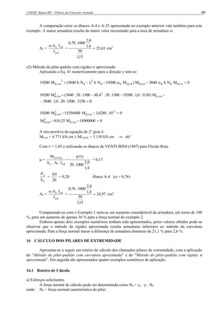 UNESP, Bauru/SP – Pilares de Concreto Armado 40
A comparação entre os ábacos A-4 e A-25 apresentada no exemplo anterior vale também para este
exemplo. A maior armadura resulta do maior valor encontrado para a taxa de armadura :
As =
yd
cd
c
f
f
A

= 63
,
25
15
,
1
50
4
,
1
0
,
2
1000
.
78
,
0
 cm2
e2) Método do pilar-padrão com rigidez  aproximada
Aplicando a Eq. 41 numericamente para a direção y tem-se:
0
M
N
h
3840
M
)
M
19200
N
h
N
h
3840
(
M
19200 A
,
d
1
d
b
tot
,
d
A
,
d
1
b
d
2
d
2
tot
,
d 










 tot
,
d
2
2
tot
,
d M
)
3150
.
0
,
1
.
19200
1500
.
20
.
4
,
48
1500
.
20
.
3840
(
M
19200
0
3150
.
1500
.
20
.
0
,
1
.
3840 

0
10
.
6288
,
3
M
15556800
M
19200 11
tot
,
d
2
tot
,
d 


0
18900000
M
25
,
810
M tot
,
d
2
tot
,
d 


A raiz positiva da equação de 2o
grau é:
Md,tot = 4.771 kN.cm  M1d,mín = 3.150 kN.cm  ok!
Com  = 1,05 e utilizando os ábacos de VENTURINI (1987) para Flexão Reta:
 =
cd
c
y
y
,
tot
,
d
f
.
A
.
h
M
=
4
,
1
0
,
2
1000
.
20
4771
= 0,17
y
y
h
'
d
=
20
0
,
4
= 0,20 Ábaco A-4 (ω = 0,76)
As =
yd
cd
c
f
f
A

= 97
,
24
15
,
1
50
4
,
1
0
,
2
1000
.
76
,
0
 cm2
Comparando-se com o Exemplo 1 nota-se um aumento considerável da armadura, em torno de 100
%, para um aumento de apenas 36 % para a força normal do exemplo 2.
Embora apenas dois exemplos numéricos tenham sido apresentados, pelos valores obtidos pode-se
observar que o método da rigidez aproximada resulta armaduras inferiores ao método da curvatura
aproximada. Para a força normal maior a diferença de armadura diminuiu de 21,1 % para 2,6 %.
16 CÁLCULO DOS PILARES DE EXTREMIDADE
Apresenta-se a seguir um roteiro de cálculo dos chamados pilares de extremidade, com a aplicação
do “Método do pilar-padrão com curvatura aproximada” e do “Método do pilar-padrão com rigidez 
aproximada”. Em seguida são apresentados quatro exemplos numéricos de aplicação.
16.1 Roteiro de Cálculo
a) Esforços solicitantes
A força normal de cálculo pode ser determinada como Nd = n . f . Nk
onde: Nk = força normal característica do pilar;
 