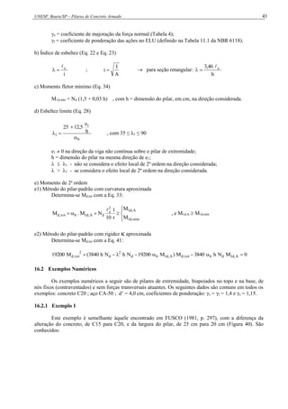 UNESP, Bauru/SP – Pilares de Concreto Armado 41
n = coeficiente de majoração da força normal (Tabela 4);
f = coeficiente de ponderação das ações no ELU (definido na Tabela 11.1 da NBR 6118).
b) Índice de esbeltez (Eq. 22 e Eq. 23)
i
e


 ;
A
I
i   para seção retangular:
h
3,46 e



c) Momento fletor mínimo (Eq. 34)
M1d,mín = Nd (1,5 + 0,03 h) , com h = dimensão do pilar, em cm, na direção considerada.
d) Esbeltez limite (Eq. 28)
b
1
1
h
e
12,5
25



 , com 35 ≤ λ1 ≤ 90
e1  0 na direção da viga não contínua sobre o pilar de extremidade;
h = dimensão do pilar na mesma direção de e1;
  1 - não se considera o efeito local de 2ª ordem na direção considerada;
 > 1 - se considera o efeito local de 2ª ordem na direção considerada.
e) Momento de 2a
ordem
e1) Método do pilar-padrão com curvatura aproximada
Determina-se Md,tot com a Eq. 33:









mín
,
d
1
A
,
d
1
2
e
d
A
,
d
1
b
tot
,
d
M
M
r
1
10
N
M
.
M

, e M1d,A  M1d,mín
e2) Método do pilar-padrão com rigidez  aproximada
Determina-se Md,tot com a Eq. 41:
0
M
N
h
3840
M
)
M
19200
N
h
N
h
3840
(
M
19200 A
,
d
1
d
b
tot
,
d
A
,
d
1
b
d
2
d
2
tot
,
d 







16.2 Exemplos Numéricos
Os exemplos numéricos a seguir são de pilares de extremidade, biapoiados no topo e na base, de
nós fixos (contraventados) e sem forças transversais atuantes. Os seguintes dados são comuns em todos os
exemplos: concreto C20 ; aço CA-50 ; d’ = 4,0 cm, coeficientes de ponderação: γc = γf = 1,4 e γs = 1,15.
16.2.1 Exemplo 1
Este exemplo é semelhante àquele encontrado em FUSCO (1981, p. 297), com a diferença da
alteração do concreto, de C15 para C20, e da largura do pilar, de 25 cm para 20 cm (Figura 40). São
conhecidos:
 