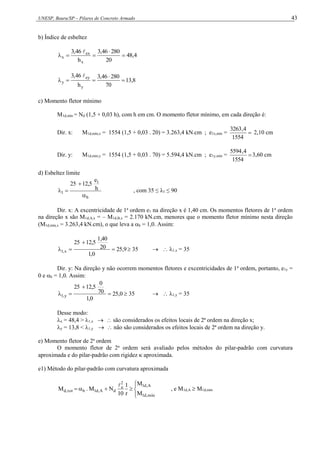 UNESP, Bauru/SP – Pilares de Concreto Armado 43
b) Índice de esbeltez
4
,
48
20
280
46
,
3
h
46
,
3
x
ex
x 





8
,
13
70
280
46
,
3
h
46
,
3
y
ey
y 





c) Momento fletor mínimo
M1d,mín = Nd (1,5 + 0,03 h), com h em cm. O momento fletor mínimo, em cada direção é:
Dir. x: M1d,mín,x = 1554 (1,5 + 0,03 . 20) = 3.263,4 kN.cm ; e1x,mín = 
1554
4
,
3263
2,10 cm
Dir. y: M1d,mín,y = 1554 (1,5 + 0,03 . 70) = 5.594,4 kN.cm ; e1y,mín = 
1554
4
,
5594
3,60 cm
d) Esbeltez limite
b
1
1
h
e
12,5
25



 , com 35 ≤ λ1 ≤ 90
Dir. x: A excentricidade de 1a
ordem e1 na direção x é 1,40 cm. Os momentos fletores de 1a
ordem
na direção x são M1d,A,x = – M1d,B,x = 2.170 kN.cm, menores que o momento fletor mínimo nesta direção
(M1d,mín,x = 3.263,4 kN.cm), o que leva a b = 1,0. Assim:
9
,
25
0
,
1
20
1,40
12,5
25
x
,
1 


  35   1,x = 35
Dir. y: Na direção y não ocorrem momentos fletores e excentricidades de 1a
ordem, portanto, e1y =
0 e b = 1,0. Assim:
0
,
25
0
,
1
70
0
12,5
25
y
,
1 


  35   1,y = 35
Desse modo:
x = 48,4 > 1,x   são considerados os efeitos locais de 2ª ordem na direção x;
y = 13,8 < 1,y   não são considerados os efeitos locais de 2ª ordem na direção y.
e) Momento fletor de 2a
ordem
O momento fletor de 2a
ordem será avaliado pelos métodos do pilar-padrão com curvatura
aproximada e do pilar-padrão com rigidez  aproximada.
e1) Método do pilar-padrão com curvatura aproximada









mín
,
d
1
A
,
d
1
2
e
d
A
,
d
1
b
tot
,
d
M
M
r
1
10
N
M
.
M

, e M1d,A  M1d,mín
 