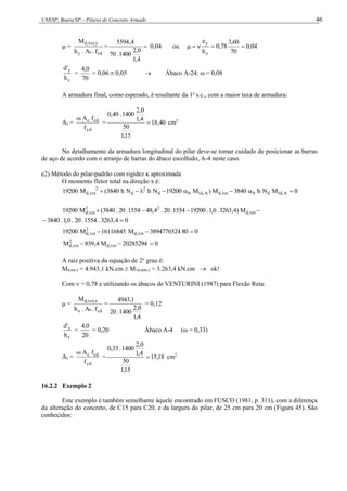 UNESP, Bauru/SP – Pilares de Concreto Armado 46
 =
cd
c
y
y
,
tot
,
d
f
.
A
.
h
M
= 
4
,
1
0
,
2
1400
.
70
4
,
5594
0,04 ou 04
,
0
70
60
,
3
78
,
0
h
e
y
y





y
y
h
'
d
=
70
0
,
4
= 0,06  0,05  Ábaco A-24: ω = 0,08
A armadura final, como esperado, é resultante da 1a
s.c., com a maior taxa de armadura:
As =
yd
cd
c
f
f
A

= 40
,
18
15
,
1
50
4
,
1
0
,
2
1400
.
40
,
0
 cm2
No detalhamento da armadura longitudinal do pilar deve-se tomar cuidado de posicionar as barras
de aço de acordo com o arranjo de barras do ábaco escolhido, A-4 neste caso.
e2) Método do pilar-padrão com rigidez  aproximada
O momento fletor total na direção x é:
0
M
N
h
3840
M
)
M
19200
N
h
N
h
3840
(
M
19200 A
,
d
1
d
b
tot
,
d
A
,
d
1
b
d
2
d
2
tot
,
d 










 tot
,
d
2
2
tot
,
d M
)
4
,
3263
.
0
,
1
.
19200
1554
.
20
.
4
,
48
1554
.
20
.
3840
(
M
19200
0
4
,
3263
.
1554
.
20
.
0
,
1
.
3840 

0
80
3894776524
M
16116845
M
19200 tot
,
d
2
tot
,
d 


0
20285294
M
4
,
839
M tot
,
d
2
tot
,
d 


A raiz positiva da equação de 2o
grau é:
Md,tot,x = 4.943,1 kN.cm  M1d,mín,x = 3.263,4 kN.cm  ok!
Com  = 0,78 e utilizando os ábacos de VENTURINI (1987) para Flexão Reta:
 =
cd
c
x
x
,
tot
,
d
f
.
A
.
h
M
=
4
,
1
0
,
2
1400
.
20
1
,
4943
= 0,12
x
x
h
'
d
=
20
0
,
4
= 0,20 Ábaco A-4 (ω = 0,33)
As =
yd
cd
c
f
f
A

= 18
,
15
15
,
1
50
4
,
1
0
,
2
1400
.
33
,
0
 cm2
16.2.2 Exemplo 2
Este exemplo é também semelhante àquele encontrado em FUSCO (1981, p. 311), com a diferença
da alteração do concreto, de C15 para C20, e da largura do pilar, de 25 cm para 20 cm (Figura 45). São
conhecidos:
 