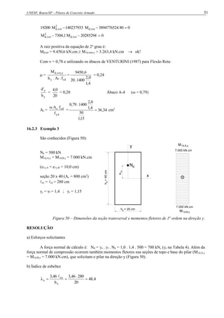 UNESP, Bauru/SP – Pilares de Concreto Armado 51
0
80
3894776524
M
140237933
M
19200 tot
,
d
2
tot
,
d 


0
20285294
M
1
,
7304
M tot
,
d
2
tot
,
d 


A raiz positiva da equação de 2o
grau é:
Md,tot = 9.450,6 kN.cm  M1d,mín,y = 3.263,4 kN.cm  ok!
Com  = 0,78 e utilizando os ábacos de VENTURINI (1987) para Flexão Reta:
 =
cd
c
y
y
,
tot
,
d
f
.
A
.
h
M
=
4
,
1
0
,
2
1400
.
20
6
,
9450
= 0,24
y
y
h
'
d
=
20
0
,
4
= 0,20 Ábaco A-4 (ω = 0,79)
As =
yd
cd
c
f
f
A

= 34
,
36
15
,
1
50
4
,
1
0
,
2
1400
.
79
,
0
 cm2
16.2.3 Exemplo 3
São conhecidos (Figura 50):
Nk = 500 kN
M1d,A,y = M1d,B,y = 7.000 kN.cm
(e1y,A = e1y,B = 10,0 cm)
seção 20 x 40 (Ac = 800 cm2
)
ex = ey = 280 cm
γc = γf = 1,4 ; γs = 1,15
e
h
=
40
cm
h = 20 cm
y
x
,y
1
d
N
x
y
+
7000 kN.cm
1d,A,y
M
7.000 kN.cm
1d,B,y
M
7.000 kN.cm
+
Figura 50 – Dimensões da seção transversal e momentos fletores de 1a
ordem na direção y.
RESOLUÇÃO
a) Esforços solicitantes
A força normal de cálculo é: Nd = n . f . Nk = 1,0 . 1,4 . 500 = 700 kN, (n na Tabela 4). Além da
força normal de compressão ocorrem também momentos fletores nas seções de topo e base do pilar (M1d,A,y
= M1d,B,y = 7.000 kN.cm), que solicitam o pilar na direção y (Figura 50).
b) Índice de esbeltez
4
,
48
20
280
46
,
3
h
46
,
3
x
ex
x 





 