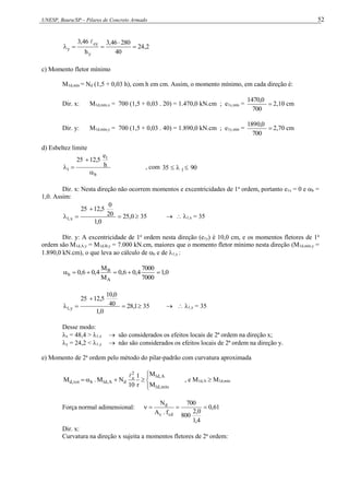 UNESP, Bauru/SP – Pilares de Concreto Armado 52
2
,
24
40
280
46
,
3
h
46
,
3
y
ey
y 





c) Momento fletor mínimo
M1d,mín = Nd (1,5 + 0,03 h), com h em cm. Assim, o momento mínimo, em cada direção é:
Dir. x: M1d,mín,x = 700 (1,5 + 0,03 . 20) = 1.470,0 kN.cm ; e1x,mín = 
700
470,0
1
2,10 cm
Dir. y: M1d,mín,y = 700 (1,5 + 0,03 . 40) = 1.890,0 kN.cm ; e1y,mín = 
700
0,0
189
2,70 cm
d) Esbeltez limite
b
1
1
h
e
12,5
25



 , com 90
35 1 


Dir. x: Nesta direção não ocorrem momentos e excentricidades de 1a
ordem, portanto e1x = 0 e b =
1,0. Assim:
0
,
25
0
,
1
20
0
12,5
25
x
,
1 


  35   1,x = 35
Dir. y: A excentricidade de 1a
ordem nesta direção (e1y) é 10,0 cm, e os momentos fletores de 1a
ordem são M1d,A,y = M1d,B,y = 7.000 kN.cm, maiores que o momento fletor mínimo nesta direção (M1d,mín,y =
1.890,0 kN.cm), o que leva ao cálculo de b e de 1,y :
0
,
1
7000
7000
4
,
0
6
,
0
M
M
4
,
0
6
,
0
A
B
b 





1
,
28
0
,
1
40
10,0
12,5
25
y
,
1 


  35   1,y = 35
Desse modo:
x = 48,4 > 1,x  são considerados os efeitos locais de 2ª ordem na direção x;
y = 24,2 < 1,y  não são considerados os efeitos locais de 2ª ordem na direção y.
e) Momento de 2a
ordem pelo método do pilar-padrão com curvatura aproximada









mín
,
d
1
A
,
d
1
2
e
d
A
,
d
1
b
tot
,
d
M
M
r
1
10
N
M
.
M

, e M1d,A  M1d,mín
Força normal adimensional: 61
,
0
4
,
1
0
,
2
800
700
f
.
A
N
cd
c
d




Dir. x:
Curvatura na direção x sujeita a momentos fletores de 2a
ordem:
 