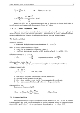 UNESP, Bauru/SP – Pilares de Concreto Armado 58
y
y
h
'
d
=
40
0
,
4
= 0,10  Ábaco A-27: ω = 0,28
As =
yd
cd
c
f
f
A

= 36
,
7
15
,
1
50
4
,
1
0
,
2
800
.
28
,
0
 cm2
Observa-se que a área de armadura longitudinal não se modificou em relação à calculada no
exemplo anterior, embora a alteração dos momentos fletores de 1a
ordem.
17 CÁLCULO DOS PILARES DE CANTO
Apresenta-se a seguir um roteiro de cálculo para os chamados pilares de canto, com a aplicação do
“Método do pilar-padrão com curvatura aproximada”. Outros métodos de cálculo constantes da norma
não são apresentados neste trabalho. Três exemplos numéricos de aplicação são apresentados.
17.1 Roteiro de Cálculo
a) Esforços solicitantes
A força normal de cálculo pode ser determinada como Nd = n . f . Nk
onde: Nk = força normal característica no pilar;
n = coeficiente de majoração da força normal (Tabela 4);
γf = coeficiente de ponderação das ações no ELU (definido na Tabela 11.1 da NBR 6118).
b) Índice de esbeltez (Eq. 22 e Eq. 23)
i
e


 ;
A
I
i   para seção retangular:
h
3,46 e



c) Momento fletor mínimo (Eq. 34)
M1d,mín = Nd (1,5 + 0,03 h) , com h = dimensão do pilar, em cm, na direção considerada.
d) Esbeltez limite (Eq. 28)
b
1
1
h
e
12,5
25



 , com 35 ≤ λ1 ≤ 90
e1  0 na direção da viga não contínua sobre o pilar de extremidade;
h = dimensão do pilar na mesma direção de e1 ;
  1 - não se considera o efeito local de 2ª ordem para a direção considerada;
 > 1 - se considera o efeito local de 2ª ordem para a direção considerada.
e) Momento fletor total
Determina-se Md,tot com a Eq. 33:









mín
,
d
1
A
,
d
1
2
e
d
A
,
d
1
b
tot
,
d
M
M
r
1
10
N
M
.
M

, M1d,A  M1d,mín
17.2 Exemplos Numéricos
Os exemplos numéricos a seguir são de pilares de canto, biapoiados na base e no topo, de nós fixos
(contraventados) e sem forças transversais atuantes. Os seguintes dados são comuns em todos os exemplos:
concreto C20 ; aço CA-50 ; d’ = 4,0 cm ; coeficientes de ponderação: c = f =1,4 e s =1,15.
 