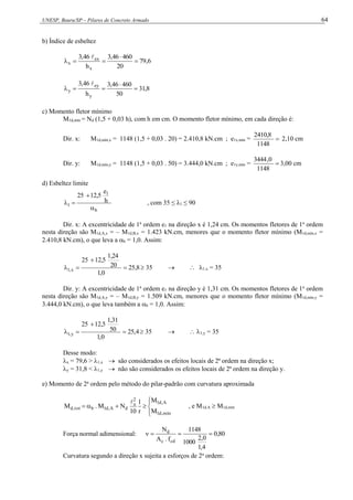 UNESP, Bauru/SP – Pilares de Concreto Armado 64
b) Índice de esbeltez
6
,
79
20
460
46
,
3
h
46
,
3
x
ex
x 





8
,
31
50
460
46
,
3
h
46
,
3
y
ey
y 





c) Momento fletor mínimo
M1d,mín = Nd (1,5 + 0,03 h), com h em cm. O momento fletor mínimo, em cada direção é:
Dir. x: M1d,mín,x = 1148 (1,5 + 0,03 . 20) = 2.410,8 kN.cm ; e1x,mín = 
1148
410,8
2
2,10 cm
Dir. y: M1d,mín,y = 1148 (1,5 + 0,03 . 50) = 3.444,0 kN.cm ; e1y,mín = 
1148
0
,
3444
3,00 cm
d) Esbeltez limite
b
1
1
h
e
12,5
25



 , com 35 ≤ λ1 ≤ 90
Dir. x: A excentricidade de 1a
ordem e1 na direção x é 1,24 cm. Os momentos fletores de 1a
ordem
nesta direção são M1d,A,x = – M1d,B,x = 1.423 kN.cm, menores que o momento fletor mínimo (M1d,mín,x =
2.410,8 kN.cm), o que leva a b = 1,0. Assim:
8
,
25
0
,
1
20
1,24
12,5
25
x
,
1 


  35   1,x = 35
Dir. y: A excentricidade de 1a
ordem e1 na direção y é 1,31 cm. Os momentos fletores de 1a
ordem
nesta direção são M1d,A,y = – M1d,B,y = 1.509 kN.cm, menores que o momento fletor mínimo (M1d,mín,y =
3.444,0 kN.cm), o que leva também a b = 1,0. Assim:
4
,
25
0
,
1
50
1,31
12,5
25
y
,
1 


  35   1,y = 35
Desse modo:
x = 79,6 > 1,x  são considerados os efeitos locais de 2ª ordem na direção x;
y = 31,8 < 1,y  não são considerados os efeitos locais de 2ª ordem na direção y.
e) Momento de 2a
ordem pelo método do pilar-padrão com curvatura aproximada









mín
,
d
1
A
,
d
1
2
e
d
A
,
d
1
b
tot
,
d
M
M
r
1
10
N
M
.
M

, e M1d,A  M1d,mín
Força normal adimensional: 80
,
0
4
,
1
0
,
2
1000
1148
f
.
A
N
cd
c
d




Curvatura segundo a direção x sujeita a esforços de 2a
ordem:
 