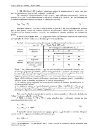 UNESP, Bauru/SP – Pilares de Concreto Armado 3
A NBR 6118 (item 7.4.7.1) define o cobrimento mínimo da armadura como “o menor valor que
deve ser respeitado ao longo de todo o elemento considerado.”
Para garantir o cobrimento mínimo (cmín), o projeto e a execução devem considerar o cobrimento
nominal (cnom), que é o cobrimento mínimo acrescido da tolerância de execução (c). As dimensões das
armaduras e os espaçadores devem respeitar os cobrimentos nominais.
c
c
c mín
nom 

 Eq. 1
Nas obras correntes o valor de c deve ser maior ou igual a 10 mm. Esse valor pode ser reduzido
para 5 mm quando “houver um controle adequado de qualidade e limites rígidos de tolerância da
variabilidade das medidas durante a execução” das estruturas de concreto, informado nos desenhos de
projeto.
A Tabela 3 (NBR 6118, item 7.4.7.2) apresenta valores de cobrimento nominal com tolerância de
execução (c) de 10 mm, em função da classe de agressividade ambiental.
Tabela 3 – Correspondência entre classe de agressividade ambiental e cobrimento nominal
para c = 10 mm (Tabela 7.2 da NBR 6118).
Tipo de
estrutura
Componente ou
elemento
Classe de agressividade ambiental (CAA)
I II III IV2
Cobrimento nominal (mm)
Concreto
Armado4
Laje1
20 25 35 45
Viga/Pilar 25 30 40 50
Elementos estruturais
em contato com o
solo3
30 40 50
Notas: 1) “Para a face superior de lajes e vigas que serão revestidas com argamassa de contrapiso, com
revestimentos finais secos tipo carpete e madeira, com argamassa de revestimento e acabamento, como
pisos de elevado desempenho, pisos cerâmicos, pisos asfálticos e outros tantos, as exigências desta tabela
podem ser substituídas pelas de 7.4.7.5, respeitado um cobrimento nominal  15 mm.”
2) “Nas superfícies expostas a ambientes agressivos, como reservatórios, estações de tratamento de água e
esgoto, condutos de esgoto, canaletas de efluentes e outras obras em ambientes química e intensamente
agressivos, devem ser atendidos os cobrimentos da classe de agressividade IV.”
3) “No trecho dos pilares em contato com o solo junto aos elementos de fundação, a armadura deve ter
cobrimento nominal  45 mm.”
4) Para parâmetros relativos ao Concreto Protendido consultar a Tabela 7.2 da NBR 6118. “No caso de
elementos estruturais pré-fabricados, os valores relativos ao cobrimento das armaduras (Tabela 7.2)
devem seguir o disposto na ABNT NBR 9062.”2
(item 7.4.7.7).
Para concretos de classe de resistência superior ao mínimo exigido, os cobrimentos definidos na
Tabela 3 podem ser reduzidos em até 5 mm.
A NBR 6118 (itens 7.4.7.5 e 7.4.7.6) ainda estabelece que o cobrimento nominal de uma
determinada barra deve sempre ser:
n
c
c
n
feixe
nom
barra
nom








Eq. 2
A dimensão máxima característica do agregado graúdo (dmáx) utilizado no concreto não pode
superar em 20 % a espessura nominal do cobrimento, ou seja:
nom
máx c
2
,
1
d  Eq. 3
2
ASSOCIAÇÃO BRASILEIRA DE NORMAS TÉCNICAS. Projeto e execução de estruturas de concreto pré-moldado. NBR
9062, ABNT, 2001, 36p.
 