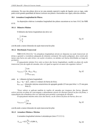UNESP, Bauru/SP – Pilares de Concreto Armado 71
estruturais. No caso dos pilares deve-se ter uma atenção especial à região de ligação com as vigas, onde
pode existir grande quantidade de barras (verticais nos pilares e horizontais nas vigas), além dos estribos.
18.1 Armadura Longitudinal de Pilares
As disposições relativas à armadura longitudinal dos pilares encontram-se no item 18.4.2 da NBR
6118.
18.1.1 Diâmetro Mínimo
O diâmetro das barras longitudinais () deve ser:








8
b
mm
10
 Eq. 61
com b sendo a menor dimensão da seção transversal do pilar.
18.1.2 Distribuição Transversal
NBR 6118 (18.4.2.2): “As armaduras longitudinais devem ser dispostas na seção transversal, de
forma a garantir a resistência adequada do elemento estrutural. Em seções poligonais, deve existir pelo
menos uma barra em cada vértice; em seções circulares, no mínimo seis barras distribuídas ao longo do
perímetro.
O espaçamento mínimo livre entre as faces das barras longitudinais, medido no plano da seção
transversal, fora da região de emendas, deve ser igual ou superior ao maior dos seguintes valores:”









agreg
.
máx
luva
feixe
livre
,
mín
d
2
,
1
,
,
cm
2
e  Eq. 62
onde:  = diâmetro da barra longitudinal;
feixe = n = n
 , onde n é o número de barras do feixe;
dmáx. agreg = dimensão máxima característica do agregado graúdo (19 mm para brita 1 e 25 mm para
brita 2).
“Esses valores se aplicam também às regiões de emendas por traspasse das barras. Quando
estiver previsto no plano de concretagem o adensamento através de abertura lateral na face da forma, o
espaçamento das armaduras deve ser suficiente para permitir a passagem do vibrador.
O espaçamento máximo entre eixos das barras, ou de centros de feixes de barras, deve ser:




cm
40
b
2
e eixos
,
máx Eq. 63
com b sendo a menor dimensão da seção transversal do pilar.
18.1.3 Armadura Mínima e Máxima
A armadura longitudinal mínima é calculada por (item 17.3.5.3.1):
c
yd
d
mín
,
s A
004
,
0
f
N
15
,
0
A 
 Eq. 64
 