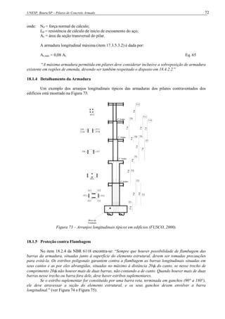 UNESP, Bauru/SP – Pilares de Concreto Armado 72
onde: Nd = força normal de cálculo;
fyd = resistência de cálculo de início de escoamento do aço;
Ac = área da seção transversal do pilar.
A armadura longitudinal máxima (item 17.3.5.3.2) é dada por:
As,máx = 0,08 Ac Eq. 65
“A máxima armadura permitida em pilares deve considerar inclusive a sobreposição de armadura
existente em regiões de emenda, devendo ser também respeitado o disposto em 18.4.2.2.”
18.1.4 Detalhamento da Armadura
Um exemplo dos arranjos longitudinais típicos das armaduras dos pilares contraventados dos
edifícios está mostrado na Figura 73.
2T3
2T3
3T2 3T2
1T2
1T2
8T4
3T7
3T6
2T11
1T10
1T10
2T9
4T12
T1
T2
T3
T4
T5
T6
T7
T8
T9
T10
T11
T12
12

8

4

8

6

3

3

6

2

2

2

4

1° Andar
2° Andar
3° Andar
4° Andar
Bloco de
Fundação
Figura 73 – Arranjos longitudinais típicos em edifícios (FUSCO, 2000).
18.1.5 Proteção contra Flambagem
No item 18.2.4 da NBR 6118 encontra-se: “Sempre que houver possibilidade de flambagem das
barras da armadura, situadas junto à superfície do elemento estrutural, devem ser tomadas precauções
para evitá-la. Os estribos poligonais garantem contra a flambagem as barras longitudinais situadas em
seus cantos e as por eles abrangidas, situadas no máximo à distância 20t do canto, se nesse trecho de
comprimento 20t não houver mais de duas barras, não contando a de canto. Quando houver mais de duas
barras nesse trecho ou barra fora dele, deve haver estribos suplementares.
Se o estribo suplementar for constituído por uma barra reta, terminada em ganchos (90° a 180°),
ele deve atravessar a seção do elemento estrutural, e os seus ganchos devem envolver a barra
longitudinal.” (ver Figura 74 e Figura 75).
 