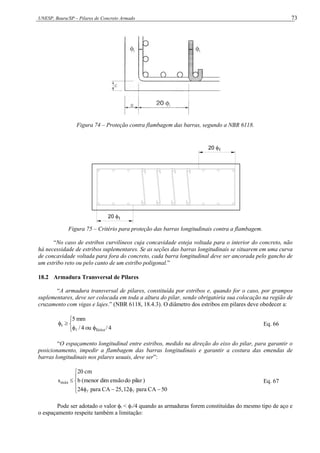 UNESP, Bauru/SP – Pilares de Concreto Armado 73
Figura 74 – Proteção contra flambagem das barras, segundo a NBR 6118.
20 t
20 t
Figura 75 – Critério para proteção das barras longitudinais contra a flambagem.
“No caso de estribos curvilíneos cuja concavidade esteja voltada para o interior do concreto, não
há necessidade de estribos suplementares. Se as seções das barras longitudinais se situarem em uma curva
de concavidade voltada para fora do concreto, cada barra longitudinal deve ser ancorada pelo gancho de
um estribo reto ou pelo canto de um estribo poligonal.”
18.2 Armadura Transversal de Pilares
“A armadura transversal de pilares, constituída por estribos e, quando for o caso, por grampos
suplementares, deve ser colocada em toda a altura do pilar, sendo obrigatória sua colocação na região de
cruzamento com vigas e lajes.” (NBR 6118, 18.4.3). O diâmetro dos estribos em pilares deve obedecer a:







4
/
ou
4
/
mm
5
feixe
t

Eq. 66
“O espaçamento longitudinal entre estribos, medido na direção do eixo do pilar, para garantir o
posicionamento, impedir a flambagem das barras longitudinais e garantir a costura das emendas de
barras longitudinais nos pilares usuais, deve ser”:










50
CA
para
12
,
25
CA
para
24
)
pilar
do
ensão
dim
menor
(
b
cm
20
smáx


Eq. 67
Pode ser adotado o valor t < /4 quando as armaduras forem constituídas do mesmo tipo de aço e
o espaçamento respeite também a limitação:
 