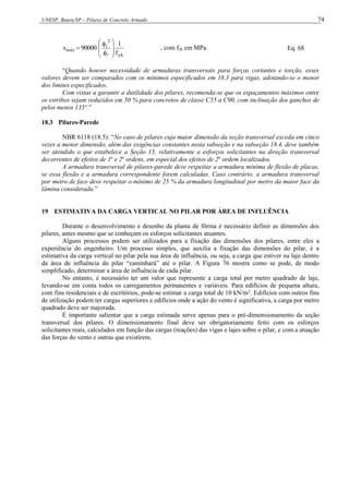 UNESP, Bauru/SP – Pilares de Concreto Armado 74
yk
2
t
máx
f
1
90000
s












, com fyk em MPa. Eq. 68
“Quando houver necessidade de armaduras transversais para forças cortantes e torção, esses
valores devem ser comparados com os mínimos especificados em 18.3 para vigas, adotando-se o menor
dos limites especificados.
Com vistas a garantir a dutilidade dos pilares, recomenda-se que os espaçamentos máximos entre
os estribos sejam reduzidos em 50 % para concretos de classe C55 a C90, com inclinação dos ganchos de
pelos menos 135°.”
18.3 Pilares-Parede
NBR 6118 (18.5): “No caso de pilares cuja maior dimensão da seção transversal exceda em cinco
vezes a menor dimensão, além das exigências constantes nesta subseção e na subseção 18.4, deve também
ser atendido o que estabelece a Seção 15, relativamente a esforços solicitantes na direção transversal
decorrentes de efeitos de 1a
e 2a
ordens, em especial dos efeitos de 2a
ordem localizados.
A armadura transversal de pilares-parede deve respeitar a armadura mínima de flexão de placas,
se essa flexão e a armadura correspondente forem calculadas. Caso contrário, a armadura transversal
por metro de face deve respeitar o mínimo de 25 % da armadura longitudinal por metro da maior face da
lâmina considerada.”
19 ESTIMATIVA DA CARGA VERTICAL NO PILAR POR ÁREA DE INFLUÊNCIA
Durante o desenvolvimento e desenho da planta de fôrma é necessário definir as dimensões dos
pilares, antes mesmo que se conheçam os esforços solicitantes atuantes.
Alguns processos podem ser utilizados para a fixação das dimensões dos pilares, entre eles a
experiência do engenheiro. Um processo simples, que auxilia a fixação das dimensões do pilar, é a
estimativa da carga vertical no pilar pela sua área de influência, ou seja, a carga que estiver na laje dentro
da área de influência do pilar “caminhará” até o pilar. A Figura 76 mostra como se pode, de modo
simplificado, determinar a área de influência de cada pilar.
No entanto, é necessário ter um valor que represente a carga total por metro quadrado de laje,
levando-se em conta todos os carregamentos permanentes e variáveis. Para edifícios de pequena altura,
com fins residenciais e de escritórios, pode-se estimar a carga total de 10 kN/m2
. Edifícios com outros fins
de utilização podem ter cargas superiores e edifícios onde a ação do vento é significativa, a carga por metro
quadrado deve ser majorada.
É importante salientar que a carga estimada serve apenas para o pré-dimensionamento da seção
transversal dos pilares. O dimensionamento final deve ser obrigatoriamente feito com os esforços
solicitantes reais, calculados em função das cargas (reações) das vigas e lajes sobre o pilar, e com a atuação
das forças do vento e outras que existirem.
 