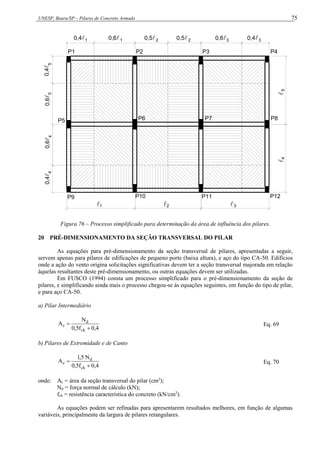 UNESP, Bauru/SP – Pilares de Concreto Armado 75
4
4
5
5
1 1 2 2 3 3
5
4
1 2 3
0,4 0,6 0,5 0,5 0,6 0,4
0,4

0,6

0,6

0,4

P9
  


P5
P1 P2 P3 P4
P6 P7 P8
P10 P11 P12
Figura 76 – Processo simplificado para determinação da área de influência dos pilares.
20 PRÉ-DIMENSIONAMENTO DA SEÇÃO TRANSVERSAL DO PILAR
As equações para pré-dimensionamento da seção transversal de pilares, apresentadas a seguir,
servem apenas para pilares de edificações de pequeno porte (baixa altura), e aço do tipo CA-50. Edifícios
onde a ação do vento origina solicitações significativas devem ter a seção transversal majorada em relação
àquelas resultantes deste pré-dimensionamento, ou outras equações devem ser utilizadas.
Em FUSCO (1994) consta um processo simplificado para o pré-dimensionamento da seção de
pilares, e simplificando ainda mais o processo chegou-se às equações seguintes, em função do tipo de pilar,
e para aço CA-50.
a) Pilar Intermediário
4
,
0
f
5
,
0
N
A
ck
d
c

 Eq. 69
b) Pilares de Extremidade e de Canto
4
,
0
f
5
,
0
N
5
,
1
A
ck
d
c

 Eq. 70
onde: Ac = área da seção transversal do pilar (cm2
);
Nd = força normal de cálculo (kN);
fck = resistência característica do concreto (kN/cm2
).
As equações podem ser refinadas para apresentarem resultados melhores, em função de algumas
variáveis, principalmente da largura de pilares retangulares.
 