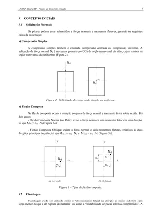 UNESP, Bauru/SP – Pilares de Concreto Armado 4
5 CONCEITOS INICIAIS
5.1 Solicitações Normais
Os pilares podem estar submetidos a forças normais e momentos fletores, gerando os seguintes
casos de solicitação:
a) Compressão Simples
A compressão simples também é chamada compressão centrada ou compressão uniforme. A
aplicação da força normal Nd é no centro geométrico (CG) da seção transversal do pilar, cujas tensões na
seção transversal são uniformes (Figura 2).
CG
N N
N
d d
d
Figura 2 – Solicitação de compressão simples ou uniforme.
b) Flexão Composta
Na flexão composta ocorre a atuação conjunta de força normal e momento fletor sobre o pilar. Há
dois casos:
- Flexão Composta Normal (ou Reta): existe a força normal e um momento fletor em uma direção,
tal que Mdx = e1x . Nd (Figura 3a);
- Flexão Composta Oblíqua: existe a força normal e dois momentos fletores, relativos às duas
direções principais do pilar, tal que M1d,x = e1x . Nd e M1d,y = e1y . Nd (Figura 3b).
e
x x
y y
N
N
d
d
e1x 1x
e
e1y
a) normal; b) oblíqua.
Figura 3 – Tipos de flexão composta.
5.2 Flambagem
Flambagem pode ser definida como o “deslocamento lateral na direção de maior esbeltez, com
força menor do que a de ruptura do material” ou como a “instabilidade de peças esbeltas comprimidas”. A
 