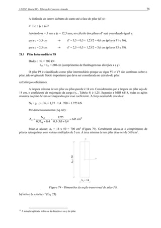 UNESP, Bauru/SP – Pilares de Concreto Armado 78
A distância do centro da barra do canto até a face do pilar (d’) é:
d’ = c + t + /2
Adotando t = 5 mm e  = 12,5 mm, no cálculo dos pilares d’ será considerado igual a:
para c = 3,5 cm  d’ = 3,5 + 0,5 + 1,25/2 = 4,6 cm (pilares P1 e P6);
para c = 2,5 cm  d’ = 2,5 + 0,5 + 1,25/2 = 3,6 cm (pilares P5 e P8).
21.1 Pilar Intermediário P8
Dados : Nk = 700 kN
ex = ey = 280 cm (comprimento de flambagem nas direções x e y)
O pilar P8 é classificado como pilar intermediário porque as vigas V3 e V6 são contínuas sobre o
pilar, não originando flexão importante que deva ser considerada no cálculo do pilar.
a) Esforços solicitantes
A largura mínima de um pilar ou pilar-parede é 14 cm. Considerando que a largura do pilar seja de
14 cm, o coeficiente de majoração da carga (n , Tabela 4) é 1,25. Segundo a NBR 6118, todas as ações
atuantes no pilar devem ser majoradas por esse coeficiente. A força normal de cálculo é:
Nd = n . f . Nk = 1,25 . 1,4 . 700 = 1.225 kN
Pré-dimensionamento (Eq. 69):
2
ck
d
c cm
645
4
,
0
0
,
3
5
,
0
1225
4
,
0
f
5
,
0
N
A 





Pode-se adotar: Ac = 14 x 50 = 700 cm2
(Figura 79). Geralmente adota-se o comprimento de
pilares retangulares com valores múltiplos de 5 cm. A área mínima de um pilar deve ser de 360 cm2
.
y
x
h = 14
h
=
50
x
y
Figura 79 – Dimensões da seção transversal do pilar P8.
b) Índice de esbeltez13
(Eq. 23)
13
A notação aplicada refere-se às direções x ou y do pilar.
 
