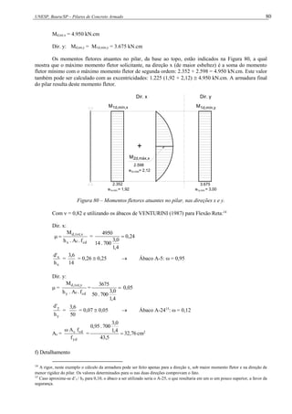 UNESP, Bauru/SP – Pilares de Concreto Armado 80
Md,tot,x = 4.950 kN.cm
Dir. y: Md,tot,y = M1d,mín,y = 3.675 kN.cm
Os momentos fletores atuantes no pilar, da base ao topo, estão indicados na Figura 80, a qual
mostra que o máximo momento fletor solicitante, na direção x (de maior esbeltez) é a soma do momento
fletor mínimo com o máximo momento fletor de segunda ordem: 2.352 + 2.598 = 4.950 kN.cm. Este valor
também pode ser calculado com as excentricidades: 1.225 (1,92 + 2,12)  4.950 kN.cm. A armadura final
do pilar resulta deste momento fletor.
e = 3,00
+
2d,máx,x
M
Dir. y
Dir. x
1d,mín,y
M
3.675
2.352
M1d,mín,x
2.598
e = 2,12
2x,máx
e = 1,92
1x,mín 1y,mín
Figura 80 – Momentos fletores atuantes no pilar, nas direções x e y.
Com  = 0,82 e utilizando os ábacos de VENTURINI (1987) para Flexão Reta:14
Dir. x:
cd
c
x
x
,
tot
,
d
f
.
A
.
h
M

 = 24
,
0
4
,
1
0
,
3
700
.
14
4950

x
x
h
'
d
=
14
6
,
3
= 0,26  0,25  Ábaco A-5:  = 0,95
Dir. y:
 =
cd
c
y
y
,
tot
,
d
f
.
A
.
h
M
= 
4
,
1
0
,
3
700
.
50
3675
0,05
y
y
h
'
d
=
50
6
,
3
= 0,07  0,05  Ábaco A-2415
:  = 0,12
As =
yd
cd
c
f
f
A

= 76
,
32
5
,
43
4
,
1
0
,
3
700
.
95
,
0
 cm2
f) Detalhamento
14
A rigor, neste exemplo o cálculo da armadura pode ser feito apenas para a direção x, sob maior momento fletor e na direção de
menor rigidez do pilar. Os valores determinados para  nas duas direções comprovam o fato.
15
Caso aproxime-se d’y / hy para 0,10, o ábaco a ser utilizado seria o A-25, o que resultaria em um  um pouco superior, a favor da
segurança.
 