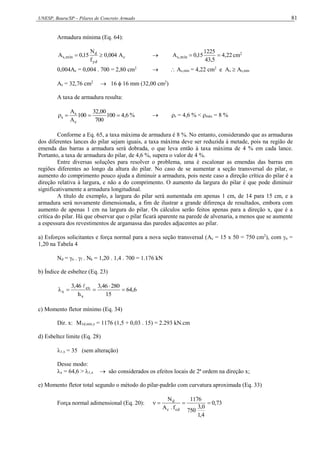 UNESP, Bauru/SP – Pilares de Concreto Armado 81
Armadura mínima (Eq. 64):
c
yd
d
mín
,
s A
004
,
0
f
N
15
,
0
A 
  22
,
4
5
,
43
1225
15
,
0
A mín
,
s 
 cm2
0,004Ac = 0,004 . 700 = 2,80 cm2
  As,mín = 4,22 cm2
e As  As,mín
As = 32,76 cm2
 16  16 mm (32,00 cm2
)
A taxa de armadura resulta:
6
,
4
100
700
00
,
32
100
A
A
c
s
s 


 %  s = 4,6 % < máx = 8 %
Conforme a Eq. 65, a taxa máxima de armadura é 8 %. No entanto, considerando que as armaduras
dos diferentes lances do pilar sejam iguais, a taxa máxima deve ser reduzida à metade, pois na região de
emenda das barras a armadura será dobrada, o que leva então à taxa máxima de 4 % em cada lance.
Portanto, a taxa de armadura do pilar, de 4,6 %, supera o valor de 4 %.
Entre diversas soluções para resolver o problema, uma é escalonar as emendas das barras em
regiões diferentes ao longo da altura do pilar. No caso de se aumentar a seção transversal do pilar, o
aumento do comprimento pouco ajuda a diminuir a armadura, pois neste caso a direção crítica do pilar é a
direção relativa à largura, e não a do comprimento. O aumento da largura do pilar é que pode diminuir
significativamente a armadura longitudinal.
A título de exemplo, a largura do pilar será aumentada em apenas 1 cm, de 14 para 15 cm, e a
armadura será novamente dimensionada, a fim de ilustrar a grande diferença de resultados, embora com
aumento de apenas 1 cm na largura do pilar. Os cálculos serão feitos apenas para a direção x, que é a
crítica do pilar. Há que observar que o pilar ficará aparente na parede de alvenaria, a menos que se aumente
a espessura dos revestimentos de argamassa das paredes adjacentes ao pilar.
a) Esforços solicitantes e força normal para a nova seção transversal (Ac = 15 x 50 = 750 cm2
), com n =
1,20 na Tabela 4
Nd = n . f . Nk = 1,20 . 1,4 . 700 = 1.176 kN
b) Índice de esbeltez (Eq. 23)
6
,
64
15
280
46
,
3
h
46
,
3
x
ex
x 





c) Momento fletor mínimo (Eq. 34)
Dir. x: M1d,mín,x = 1176 (1,5 + 0,03 . 15) = 2.293 kN.cm
d) Esbeltez limite (Eq. 28)
1,x = 35 (sem alteração)
Desse modo:
x = 64,6 > 1,x  são considerados os efeitos locais de 2ª ordem na direção x;
e) Momento fletor total segundo o método do pilar-padrão com curvatura aproximada (Eq. 33)
Força normal adimensional (Eq. 20): 73
,
0
4
,
1
0
,
3
750
1176
f
.
A
N
cd
c
d




 