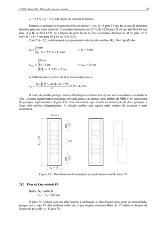 UNESP, Bauru/SP – Pilares de Concreto Armado 83
s = 3,3 % <  = 4 % (da região de emenda de barras)
Portanto, o aumento da largura do pilar em apenas 1 cm, de 14 para 15 cm, fez a taxa de armadura
diminuir para um valor aceitável. A armadura diminuiu em 22 %, de 32,76 para 25,49 cm2
(de 16  16 mm
para 14  16 ou 20  12,5). Se a largura do pilar for de 16 cm, a armadura diminui em 41 %, para 19,31
cm2
(de 16  16 mm para 10  16 ou 16  12,5).
Com 20  12,5, o diâmetro (t) e espaçamento máximo dos estribos (Eq. 66 e Eq. 67) são:








mm
1
,
3
4
/
5
,
12
4
/
mm
5
t

 t = 5 mm










cm
15
25
,
1
.
12
12
cm
15
b
cm
20
smáx

 smáx = 15 cm
A distância entre os eixos de duas barras adjacentes é:
 
  7
,
4
25
,
1
9
25
,
1
10
5
,
0
5
,
2
2
50
av 





 cm
O canto do estribo protege contra a flambagem as barras (até 6) que estiverem dentro da distância
20t . Existem quatro barras protegidas por cada canto, e as demais, pelo critério da NBR 6118, necessitam
de grampos suplementares (Figura 82). Uma alternativa, que resulta na diminuição de dois grampos, é
fazer dois estribos independentes. A solução melhor será aquela mais simples de executar e mais
econômica.
20 12,5
h
=
50
y
h = 15
x

10,0
20
4,7
t
t
20
10,0

Figura 82 – Detalhamento da armadura na seção transversal do pilar P8.
21.2 Pilar de Extremidade P5
Dados: Nk = 650 kN
ex = ey = 280 cm
O pilar P5, embora seja um pilar interno à edificação, é classificado como pilar de extremidade,
porque tem a viga V6 não contínua sobre ele, o que origina momento fletor de 1a
ordem na direção da
largura do pilar (dir. y - Figura 78).
 