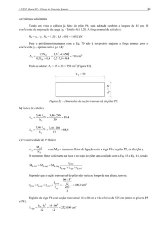 UNESP, Bauru/SP – Pilares de Concreto Armado 84
a) Esforços solicitantes
Tendo em vista o cálculo já feito do pilar P8, será adotada também a largura de 15 cm. O
coeficiente de majoração da carga (n - Tabela 4) é 1,20. A força normal de cálculo é:
Nd = n . f . Nk = 1,20 . 1,4 . 650 = 1.092 kN
Para o pré-dimensionamento com a Eq. 70 não é necessário majorar a força normal com o
coeficiente γn , apenas com o γf (1,4):
  2
ck
d
c cm
718
4
,
0
0
,
3
5
,
0
650
.
4
,
1
5
,
1
4
,
0
f
5
,
0
N
5
,
1
A 





Pode-se adotar: Ac = 15 x 50 = 750 cm2
(Figura 83).
h = 50
x
h
=
15
y
Figura 83 – Dimensões da seção transversal do pilar P5.
b) Índice de esbeltez
4
,
19
50
280
46
,
3
h
46
,
3
x
ex
x 





6
,
64
15
280
46
,
3
h
46
,
3
y
ey
y 





c) Excentricidade de 1a
Ordem
d
yd
y
1
N
M
e  com Myd = momento fletor de ligação entre a viga V6 e o pilar P5, na direção y.
O momento fletor solicitante na base e no topo do pilar será avaliado com a Eq. 43 e Eq. 44, sendo:
inf
,
p
viga
sup
,
p
pilar
eng
,
k
sup
,
k
inf
,
k
r
r
r
r
M
M
M




Supondo que a seção transversal do pilar não varia ao longo da sua altura, tem-se:
4
,
100
2
280
12
15
50
I
r
r
r
3
ey
pilar
inf
,
p
sup
,
p
pilar 






cm3
Rigidez da viga V6 com seção transversal 14 x 60 cm e vão efetivo de 525 cm (entre os pilares P5
e P8):
000
.
252
12
60
14
12
h
b
I
3
3
w
viga 



 cm4
 