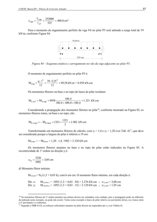 UNESP, Bauru/SP – Pilares de Concreto Armado 85
0
,
480
525
252000
I
r
ef
viga
viga 



cm3
Para o momento de engastamento perfeito da viga V6 no pilar P5 será adotada a carga total de 39
kN/m, conforme Figura 84.
39 kN/m
P 8 P 5
525 cm
Figura 84 – Esquema estático e carregamento no vão da viga adjacente ao pilar P5.
O momento de engastamento perfeito no pilar P5 é:
58
,
89
12
25
,
5
39
12
q
M
2
2
eng 





kN.m = 8.958 kN.cm
Os momentos fletores na base e no topo do lance do pilar resultam:
321
.
1
4
,
100
0
,
480
4
,
100
4
,
100
8958
M
M sup
,
k
inf
,
k 



 kN.cm
Considerando a propagação dos momentos fletores no pilar16
, conforme mostrado na Figura 85, os
momentos fletores totais, na base e no topo, são:
982
.
1
2
1321
1321
M
M base
,
k
topo
,
k 



 kN.cm
Transformando em momentos fletores de cálculo, com γf = 1,4 e γn = 1,20 (ver Tab. 4)17
, que deve
ser considerado porque a largura do pilar é inferior a 19 cm:
Md,topo = − Md,base = 1,20 . 1,4. 1982 = 3.330 kN.cm
Os momentos fletores atuantes na base e no topo do pilar estão indicados na Figura 85. A
excentricidade de 1a
ordem na direção y é:
05
,
3
1092
3330
e y
1 
 cm
d) Momento fletor mínimo
M1d,mín = Nd (1,5 + 0,03 h), com h em cm. O momento fletor mínimo, em cada direção é:
Dir. x: M1d,mín,x = 1092 (1,5 + 0,03 . 50) = 3.276 kN.cm ; e1x,mín = 3,00 cm
Dir. y: M1d,mín,y = 1092 (1,5 + 0,03 . 15) = 2.129 kN.cm ; e1y,mín = 1,95 cm
16
Os momentos fletores de 1a
ordem atuantes nos pilares devem ser estudados com cuidado, pois a propagação pode ser diferente
da indicada neste exemplo, ou pode não existir. Tome como exemplo o lance do pilar relativo ao pavimento térreo, ou o lance entre
o 2o
pavimento e a cobertura.
17
Segundo a NBR 6118, os esforços solicitantes atuantes no pilar devem ser majorados por γn (ver Tabela 4).
 