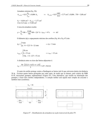 UNESP, Bauru/SP – Pilares de Concreto Armado 88
Armadura mínima (Eq. 58):
c
yd
d
mín
,
s A
004
,
0
f
N
15
,
0
A 
  77
,
3
5
,
43
1092
15
,
0
A mín
,
s 
 cm2
 0,004 . 750 = 3,00 cm2
As = 14,04 cm2
> As,mín = 3,77 cm2
12  12,5 mm  15,00 cm2
A taxa de armadura resulta:
0
,
2
100
750
00
,
15
100
A
A
c
s



 % < máx = 4 %  ok!
O diâmetro (t) e espaçamento máximo dos estribos (Eq. 66 e Eq. 67) são:








mm
1
,
3
4
/
5
,
12
4
/
mm
5
t

 t = 5 mm










cm
15
25
,
1
.
12
12
cm
15
b
cm
20
smáx

 smáx = 15 cm
A distância entre os eixos das barras adjacentes é:
 
  6
,
8
25
,
1
5
25
,
1
6
5
,
0
5
,
2
2
50
ah 





 cm
O canto do estribo protege contra a flambagem as barras (até 6) que estiverem dentro da distância
20 t . Existem quatro barras protegidas por cada canto, de modo que as demais, pelo critério da NBR
6118, necessitam grampos suplementares (Figura 87). Uma alternativa, que resulta na eliminação dos
grampos, é fazer dois estribos independentes. A solução melhor será aquela mais simples de executar e
também mais econômica.
12 12,5

10,0
20 t t
20
10,0

x
h
=
15
y
h = 50
8,6
Figura 87 – Detalhamento da armadura na seção transversal do pilar P5.
 