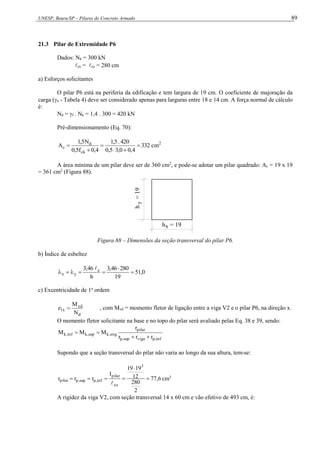 UNESP, Bauru/SP – Pilares de Concreto Armado 89
21.3 Pilar de Extremidade P6
Dados: Nk = 300 kN
ex = ey = 280 cm
a) Esforços solicitantes
O pilar P6 está na periferia da edificação e tem largura de 19 cm. O coeficiente de majoração da
carga (n - Tabela 4) deve ser considerado apenas para larguras entre 18 e 14 cm. A força normal de cálculo
é:
Nd = f . Nk = 1,4 . 300 = 420 kN
Pré-dimensionamento (Eq. 70):
2
ck
d
c cm
332
4
,
0
0
,
3
5
,
0
420
.
5
,
1
4
,
0
f
5
,
0
N
5
,
1
A 





A área mínima de um pilar deve ser de 360 cm2
, e pode-se adotar um pilar quadrado: Ac = 19 x 19
= 361 cm2
(Figura 88).
h
=
19
y
h = 19
x
Figura 88 – Dimensões da seção transversal do pilar P6.
b) Índice de esbeltez
0
,
51
19
280
46
,
3
h
46
,
3 e
y
x 







c) Excentricidade de 1a
ordem
d
xd
x
1
N
M
e  , com Mxd = momento fletor de ligação entre a viga V2 e o pilar P6, na direção x.
O momento fletor solicitante na base e no topo do pilar será avaliado pelas Eq. 38 e 39, sendo:
inf
,
p
viga
sup
,
p
pilar
eng
,
k
sup
,
k
inf
,
k
r
r
r
r
M
M
M




Supondo que a seção transversal do pilar não varia ao longo da sua altura, tem-se:
6
,
77
2
280
12
19
19
I
r
r
r
3
ex
pilar
inf
,
p
sup
,
p
pilar 






cm3
A rigidez da viga V2, com seção transversal 14 x 60 cm e vão efetivo de 493 cm, é:
 