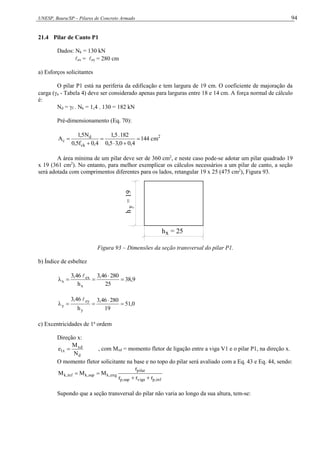 UNESP, Bauru/SP – Pilares de Concreto Armado 94
21.4 Pilar de Canto P1
Dados: Nk = 130 kN
ex = ey = 280 cm
a) Esforços solicitantes
O pilar P1 está na periferia da edificação e tem largura de 19 cm. O coeficiente de majoração da
carga (n - Tabela 4) deve ser considerado apenas para larguras entre 18 e 14 cm. A força normal de cálculo
é:
Nd = f . Nk = 1,4 . 130 = 182 kN
Pré-dimensionamento (Eq. 70):
2
ck
d
c cm
144
4
,
0
0
,
3
5
,
0
182
.
5
,
1
4
,
0
f
5
,
0
N
5
,
1
A 





A área mínima de um pilar deve ser de 360 cm2
, e neste caso pode-se adotar um pilar quadrado 19
x 19 (361 cm2
). No entanto, para melhor exemplicar os cálculos necessários a um pilar de canto, a seção
será adotada com comprimentos diferentes para os lados, retangular 19 x 25 (475 cm2
), Figura 93.
x
h = 25
y
h
=
19
Figura 93 – Dimensões da seção transversal do pilar P1.
b) Índice de esbeltez
9
,
38
25
280
46
,
3
h
46
,
3
x
ex
x 





0
,
51
19
280
46
,
3
h
46
,
3
y
ey
y 





c) Excentricidades de 1a
ordem
Direção x:
d
xd
x
1
N
M
e  , com Mxd = momento fletor de ligação entre a viga V1 e o pilar P1, na direção x.
O momento fletor solicitante na base e no topo do pilar será avaliado com a Eq. 43 e Eq. 44, sendo:
inf
,
p
viga
sup
,
p
pilar
eng
,
k
sup
,
k
inf
,
k
r
r
r
r
M
M
M




Supondo que a seção transversal do pilar não varia ao longo da sua altura, tem-se:
 