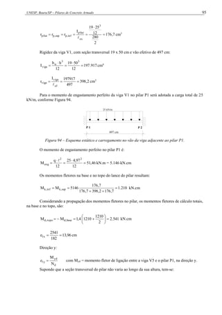 UNESP, Bauru/SP – Pilares de Concreto Armado 95
7
,
176
2
280
12
25
19
I
r
r
r
3
ex
pilar
inf
,
p
sup
,
p
pilar 






cm3
Rigidez da viga V1, com seção transversal 19 x 50 cm e vão efetivo de 497 cm:
917
.
197
12
50
19
12
h
b
I
3
3
w
viga 



 cm4
2
,
398
497
197917
I
r
ef
viga
viga 



cm3
Para o momento de engastamento perfeito da viga V1 no pilar P1 será adotada a carga total de 25
kN/m, conforme Figura 94.
497 cm
25 kN/m
P 1 P 2
Figura 94 – Esquema estático e carregamento no vão da viga adjacente ao pilar P1.
O momento de engastamento perfeito no pilar P1 é:
46
,
51
12
97
,
4
25
12
q
M
2
2
eng 





kN.m = 5.146 kN.cm
Os momentos fletores na base e no topo do lance do pilar resultam:
210
.
1
7
,
176
2
,
398
7
,
176
7
,
176
5146
M
M sup
,
k
inf
,
k 



 kN.cm
Considerando a propagação dos momentos fletores no pilar, os momentos fletores de cálculo totais,
na base e no topo, são:
541
.
2
2
1210
1210
4
,
1
M
M base
,
d
topo
,
d 









 kN.cm
96
,
13
182
2541
e x
1 
 cm
Direção y:
d
yd
y
1
N
M
e  com Myd = momento fletor de ligação entre a viga V5 e o pilar P1, na direção y.
Supondo que a seção transversal do pilar não varia ao longo da sua altura, tem-se:
 