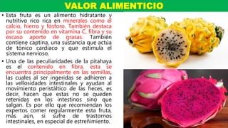 • Esta fruta es un alimento hidratante y
nutritivo rico rica en minerales como el
calcio, hierro y fósforo. También destaca
por su contenido en vitamina C, fibra y su
escaso aporte de grasas. También
contiene captina, una sustancia que actúa
de tónico cardiaco y que estimula el
sistema nervioso.
• Una de las peculiaridades de la pitahaya
es el contenido en fibra, esta se
encuentra principalmente en las semillas,
las cuales al ser ingeridas se adhieren a
las vellosidades intestinales y ayudan al
movimiento peristáltico de las heces, es
decir, hacen que estas no se queden
retenidas en los intestinos sino que
salgan. Es por ello que recomiendan los
expertos comer regularmente esta fruta,
más aún, si sufre de trastornos
intestinales, en especial de estreñimiento.
VALOR ALIMENTICIO
 
