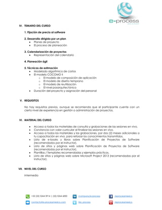 +52 (55) 5264 3914 | (55) 5264 6000 /company/e-process /eprocessmexico
contacto@e-processmexico.com @e_process /eprocessmexico
IV. TEMARIO DEL CURSO
1. Fijación de precio al software
2. Desarrollo dirigido por un plan
 Planes de proyecto
 El proceso de planeación
3. Calendarización de proyectos
 Representación del calendario
4. Planeación ágil
5. Técnicas de estimación
 Modelado algorítmico de costos
 El modelo COCOMO II
o El modelo de composición de aplicación
o El modelo de diseño temprano
o El modelo de reutilización
o El nivel posarquitectónico
 Duración del proyecto y asignación del personal
V. REQUISITOS
No hay requisitos previos, aunque se recomienda que el participante cuente con un
cierto nivel de experiencia en gestión o administración de proyectos.
VI. MATERIAL DEL CURSO
 Acceso a todos los materiales de consulta y grabaciones de las sesiones en vivo.
 Constancia con valor curricular al finalizar las sesiones en vivo.
 Acceso a todos los materiales y las grabaciones, por dos (2) meses adicionales a
tu capacitación en vivo, para reforzar los conocimientos transmitidos.
 Lista de e-books y libros sobre Planificación de Proyectos de Software
(recomendados por el instructor).
 Lista de sitios y páginas web sobre Planificación de Proyectos de Software
(recomendadas por el instructor).
 Plantillas / Templates recomendadas y ejemplos prácticos.
 Lista de sitios y páginas web sobre Microsoft Project 2013 (recomendadas por el
instructor).
VII. NIVEL DEL CURSO
Intermedio
 