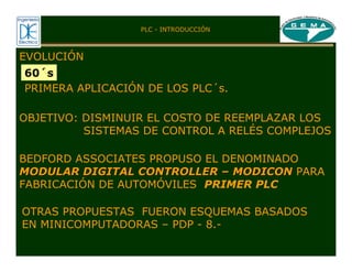 EVOLUCIÓN
60´s
PRIMERA APLICACIÓN DE LOS PLC´s.
OBJETIVO: DISMINUIR EL COSTO DE REEMPLAZAR LOS
SISTEMAS DE CONTROL A RELÉS COMPLEJOS
BEDFORD ASSOCIATES PROPUSO EL DENOMINADO
MODULAR DIGITAL CONTROLLER
MODULAR DIGITAL CONTROLLER –
– MODICON
MODICON PARA
FABRICACIÓN DE AUTOMÓVILES PRIMER PLC
OTRAS PROPUESTAS FUERON ESQUEMAS BASADOS
EN MINICOMPUTADORAS – PDP - 8.-
PLC - INTRODUCCIÓN
 