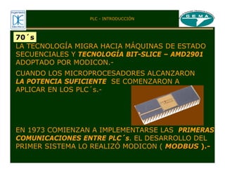 70´s
LA TECNOLOGÍA MIGRA HACIA MÁQUINAS DE ESTADO
SECUENCIALES Y TECNOLOGÍA BIT-SLICE – AMD2901
ADOPTADO POR MODICON.-
CUANDO LOS MICROPROCESADORES ALCANZARON
LA POTENCIA SUFICIENTE SE COMENZARON A
APLICAR EN LOS PLC´s.-
EN 1973 COMIENZAN A IMPLEMENTARSE LAS PRIMERAS
COMUNICACIONES ENTRE PLC´s. EL DESARROLLO DEL
PRIMER SISTEMA LO REALIZÓ MODICON ( MODBUS
MODBUS ).
).-
-
PLC - INTRODUCCIÓN
 