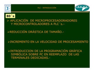 80´s
¾ APLICACIÓN DE MICROPROCESADORADORES
Y MICROCONTROLADORES A PLC´s.-
¾REDUCCIÓN DRÁSTICA DE TAMAÑO.-
¾INCREMENTO EN LA VELOCIDAD DE PROCESAMIENTO
¾INTRODUCCION DE LA PROGRAMACIÓN GRÁFICA
SIMBÓLICA SOBRE PC EN REEMPLAZO DE LAS
TERMINALES DEDICADAS.-
PLC - INTRODUCCIÓN
 