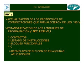 90´s
¾ACTUALIZACIÓN DE LOS PROTOCOLOS DE
COMUNICACIONES QUE PREVALECIERON DE LOS ´80´s
¾ESTANDARIZACIÓN DE LOS LENGUAJES DE
PROGRAMACIÓN ( IEC 1131-3 )
* CONTACTOS
* LISTADO DE INSTRUCCIONES
* BLOQUES FUNCIONALES
* C
¾REEMPLAZO DE PLC CON PC EN ALGUNAS
APLICACIONES
PLC - INTRODUCCIÓN
 
