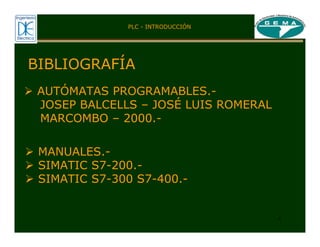 4
BIBLIOGRAFÍA
¾ AUTÓMATAS PROGRAMABLES.-
JOSEP BALCELLS – JOSÉ LUIS ROMERAL
MARCOMBO – 2000.-
¾ MANUALES.-
¾ SIMATIC S7-200.-
¾ SIMATIC S7-300 S7-400.-
PLC - INTRODUCCIÓN
 
