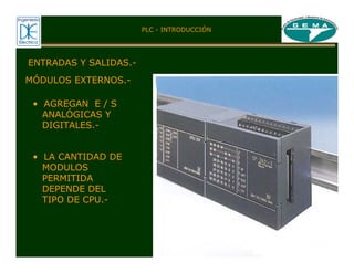 ENTRADAS Y SALIDAS.-
MÓDULOS EXTERNOS.-
• AGREGAN E / S
ANALÓGICAS Y
DIGITALES.-
• LA CANTIDAD DE
MODULOS
PERMITIDA
DEPENDE DEL
TIPO DE CPU.-
PLC - INTRODUCCIÓN
 