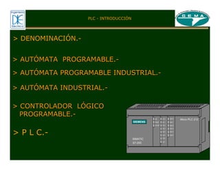 SF
RUN
STOP
SIEMENS
SIMATIC
I0.0
I0.1
I0.2
I0.3
I0.4
I0.5
I0.6
I0.7
Q0.0
Q0.1
Q0.2
Q0.3
Q0.4
Q0.5
S7-200
Micro PLC 212
> AUT
> AUTÓ
ÓMATA PROGRAMABLE.
MATA PROGRAMABLE.-
-
> AUT
> AUTÓ
ÓMATA PROGRAMABLE INDUSTRIAL.
MATA PROGRAMABLE INDUSTRIAL.-
-
> AUT
> AUTÓ
ÓMATA INDUSTRIAL.
MATA INDUSTRIAL.-
-
> CONTROLADOR L
> CONTROLADOR LÓ
ÓGICO
GICO
PROGRAMABLE.
PROGRAMABLE.-
-
> P L C.-
> DENOMINACIÓN.-
PLC - INTRODUCCIÓN
 