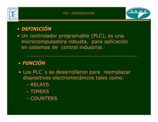 • DEFINICIÓN
• Un controlador programable (PLC), es una
microcomputadora robusta, para aplicación
en sistemas de control industrial.
• Los PLC´s se desarrollaron para reemplazar
dispositivos electromecánicos tales como:
– RELAYS
– TIMERS
– COUNTERS
•
• FUNCI
FUNCIÓ
ÓN
N
PLC - INTRODUCCIÓN
 