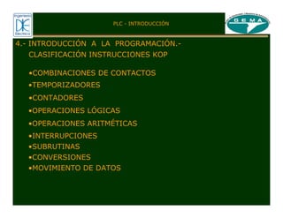 PLC - INTRODUCCIÓN
CLASIFICACIÓN INSTRUCCIONES KOP
4.- INTRODUCCIÓN A LA PROGRAMACIÓN.-
•COMBINACIONES DE CONTACTOS
•TEMPORIZADORES
•CONTADORES
•OPERACIONES LÓGICAS
•OPERACIONES ARITMÉTICAS
•CONVERSIONES
•SUBRUTINAS
•INTERRUPCIONES
•MOVIMIENTO DE DATOS
 