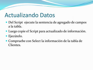 Actualizando Datos
 Del Script ejecute la sentencia de agregado de campos

a la tabla.
 Luego copie el Script para actualizado de información.
 Ejecútelo.
 Compruebe con Select la información de la tabla de
Clientes.

 