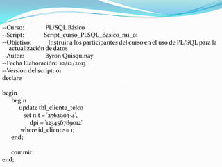 --Curso:
PL/SQL Básico
--Script:
Script_curso_PLSQL_Basico_m1_01
--Objetivo:
Instruir a los participantes del curso en el uso de PL/SQL para la
actualización de datos
--Autor:
Byron Quisquinay
--Fecha Elaboración: 12/12/2013
--Versión del script: 01
declare
begin
begin
update tbl_cliente_telco
set nit = '2562903-4',
dpi = '123456789012'
where id_cliente = 1;
end;
commit;
end;

 