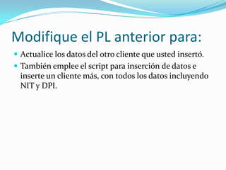 Modifique el PL anterior para:
 Actualice los datos del otro cliente que usted insertó.
 También emplee el script para inserción de datos e

inserte un cliente más, con todos los datos incluyendo
NIT y DPI.

 
