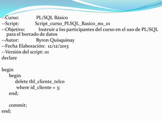 --Curso:
PL/SQL Básico
--Script:
Script_curso_PLSQL_Basico_m1_01
--Objetivo:
Instruir a los participantes del curso en el uso de PL/SQL
para el borrado de datos
--Autor:
Byron Quisquinay
--Fecha Elaboración: 12/12/2013
--Versión del script: 01
declare
begin
begin
delete tbl_cliente_telco
where id_cliente = 3;
end;
commit;
end;

 