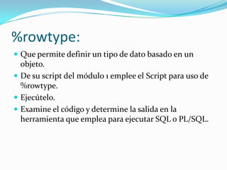 %rowtype:
 Que permite definir un tipo de dato basado en un

objeto.
 De su script del módulo 1 emplee el Script para uso de
%rowtype.
 Ejecútelo.
 Examine el código y determine la salida en la
herramienta que emplea para ejecutar SQL o PL/SQL.

 